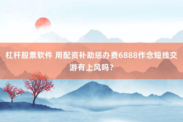杠杆股票软件 用配资补助惩办费6888作念短线交游有上风吗？