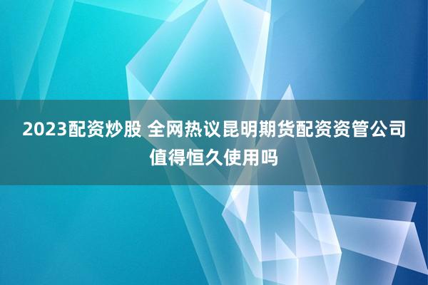 2023配资炒股 全网热议昆明期货配资资管公司值得恒久使用吗