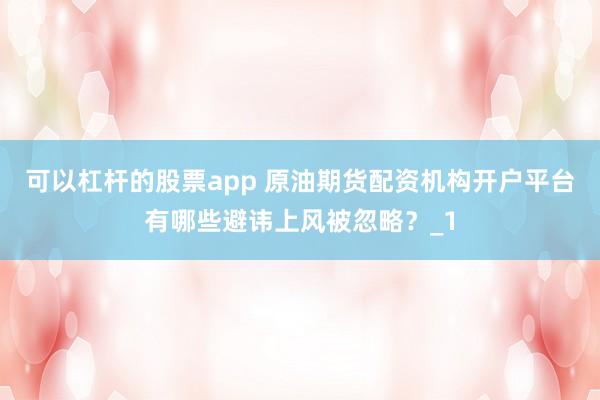 可以杠杆的股票app 原油期货配资机构开户平台有哪些避讳上风被忽略？_1