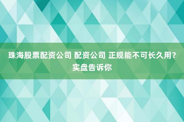 珠海股票配资公司 配资公司 正规能不可长久用？实盘告诉你
