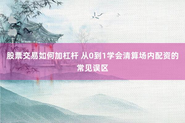 股票交易如何加杠杆 从0到1学会清算场内配资的常见误区