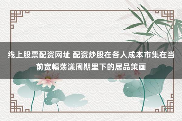 线上股票配资网址 配资炒股在各人成本市集在当前宽幅荡漾周期里下的居品策画