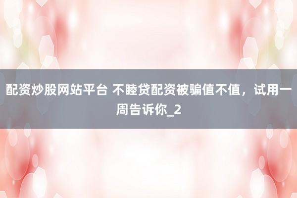 配资炒股网站平台 不睦贷配资被骗值不值，试用一周告诉你_2